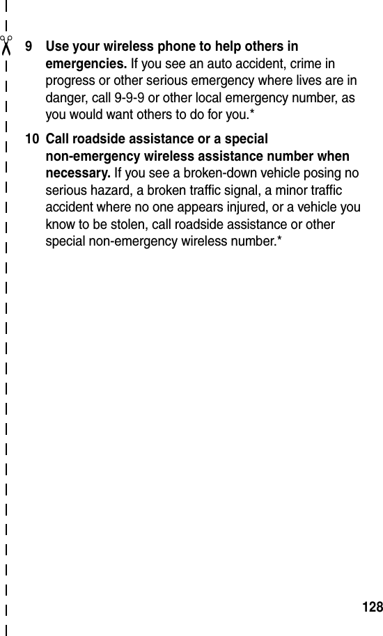 ✂1289 Use your wireless phone to help others in emergencies. If you see an auto accident, crime in progress or other serious emergency where lives are in danger, call 9-9-9 or other local emergency number, as you would want others to do for you.*10 Call roadside assistance or a special non-emergency wireless assistance number when necessary. If you see a broken-down vehicle posing no serious hazard, a broken traffic signal, a minor traffic accident where no one appears injured, or a vehicle you know to be stolen, call roadside assistance or other special non-emergency wireless number.*