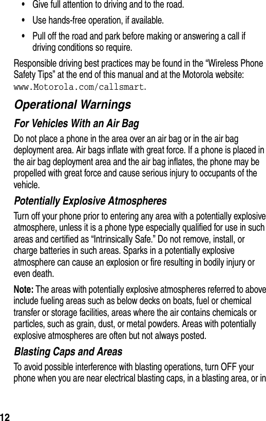 12•Give full attention to driving and to the road.•Use hands-free operation, if available.•Pull off the road and park before making or answering a call if driving conditions so require.Responsible driving best practices may be found in the “Wireless Phone Safety Tips” at the end of this manual and at the Motorola website: www.Motorola.com/callsmart.Operational WarningsFor Vehicles With an Air BagDo not place a phone in the area over an air bag or in the air bag deployment area. Air bags inflate with great force. If a phone is placed in the air bag deployment area and the air bag inflates, the phone may be propelled with great force and cause serious injury to occupants of the vehicle.Potentially Explosive AtmospheresTurn off your phone prior to entering any area with a potentially explosive atmosphere, unless it is a phone type especially qualified for use in such areas and certified as “Intrinsically Safe.” Do not remove, install, or charge batteries in such areas. Sparks in a potentially explosive atmosphere can cause an explosion or fire resulting in bodily injury or even death.Note: The areas with potentially explosive atmospheres referred to above include fueling areas such as below decks on boats, fuel or chemical transfer or storage facilities, areas where the air contains chemicals or particles, such as grain, dust, or metal powders. Areas with potentially explosive atmospheres are often but not always posted.Blasting Caps and AreasTo avoid possible interference with blasting operations, turn OFF your phone when you are near electrical blasting caps, in a blasting area, or in 