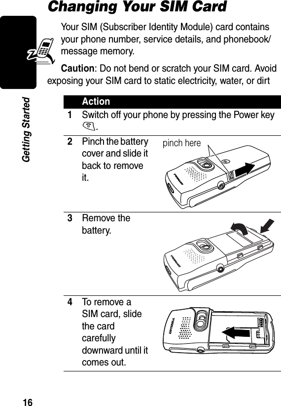 16Getting StartedChanging Your SIM CardYour SIM (Subscriber Identity Module) card contains your phone number, service details, and phonebook/message memory.Caution: Do not bend or scratch your SIM card. Avoid exposing your SIM card to static electricity, water, or dirtAction1Switch off your phone by pressing the Power key O.2Pinch the batter y cover and slide it back to remove it.3Remove the battery.4To remove a SIM card, slide the card carefully downward until it comes out.pinch here