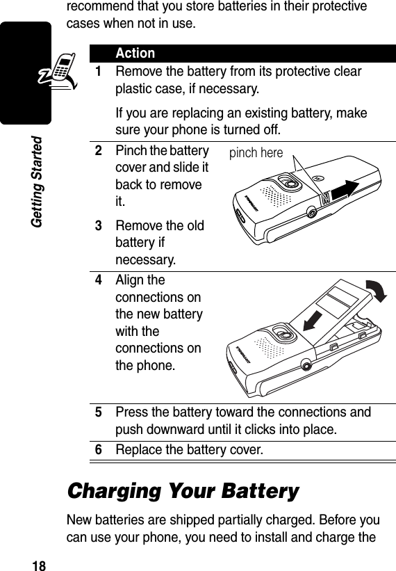 18Getting Startedrecommend that you store batteries in their protective cases when not in use.Charging Your BatteryNew batteries are shipped partially charged. Before you can use your phone, you need to install and charge the Action1Remove the battery from its protective clear plastic case, if necessary.If you are replacing an existing battery, make sure your phone is turned off.2Pinch the batter y cover and slide it back to remove it.3Remove the old battery if necessary.4Align the connections on the new battery with the connections on the phone.5Press the battery toward the connections and push downward until it clicks into place.6Replace the battery cover.pinch here