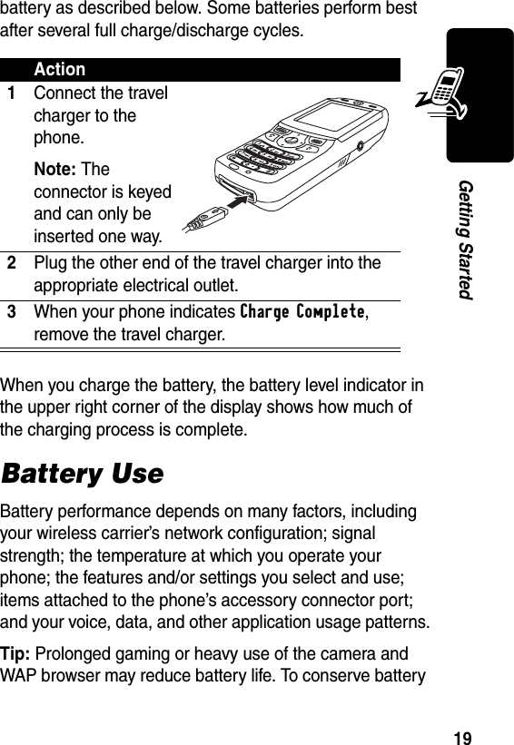 19Getting Startedbattery as described below. Some batteries perform best after several full charge/discharge cycles. When you charge the battery, the battery level indicator in the upper right corner of the display shows how much of the charging process is complete.Battery UseBattery performance depends on many factors, including your wireless carrier’s network configuration; signal strength; the temperature at which you operate your phone; the features and/or settings you select and use; items attached to the phone’s accessory connector port; and your voice, data, and other application usage patterns.Tip: Prolonged gaming or heavy use of the camera and WAP browser may reduce battery life. To conserve battery Action1Connect the travel charger to the phone.Note: The connector is keyed and can only be inserted one way.2Plug the other end of the travel charger into the appropriate electrical outlet.3When your phone indicates Charge Complete, remove the travel charger.