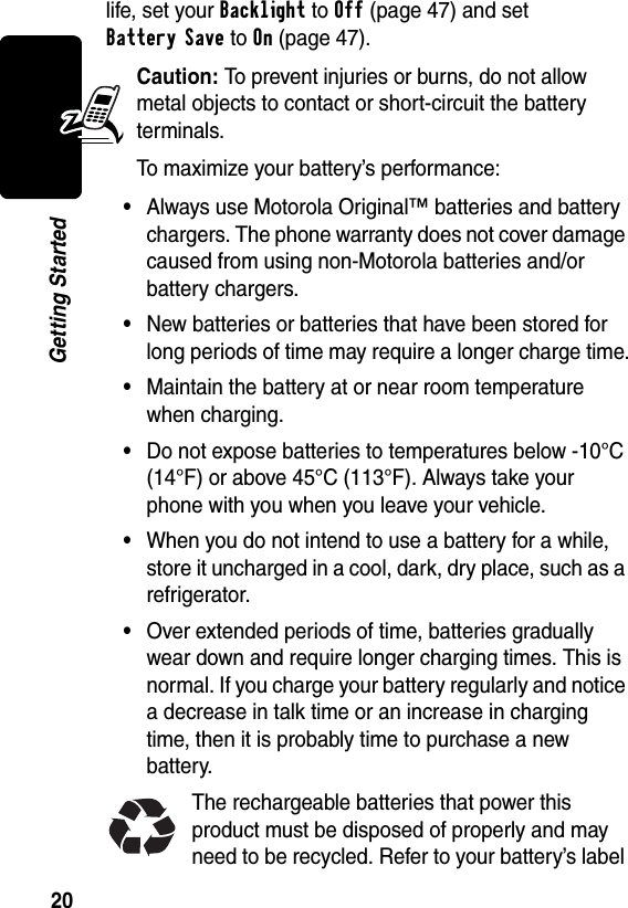 20Getting Startedlife, set your Backlight to Off (page 47) and set Battery Save to On (page 47). Caution: To prevent injuries or burns, do not allow metal objects to contact or short-circuit the battery terminals.To maximize your battery’s performance:•Always use Motorola Original™ batteries and battery chargers. The phone warranty does not cover damage caused from using non-Motorola batteries and/or battery chargers.•New batteries or batteries that have been stored for long periods of time may require a longer charge time.•Maintain the battery at or near room temperature when charging.•Do not expose batteries to temperatures below -10°C (14°F) or above 45°C (113°F). Always take your phone with you when you leave your vehicle.•When you do not intend to use a battery for a while, store it uncharged in a cool, dark, dry place, such as a refrigerator.•Over extended periods of time, batteries gradually wear down and require longer charging times. This is normal. If you charge your battery regularly and notice a decrease in talk time or an increase in charging time, then it is probably time to purchase a new battery.The rechargeable batteries that power this product must be disposed of properly and may need to be recycled. Refer to your battery’s label 