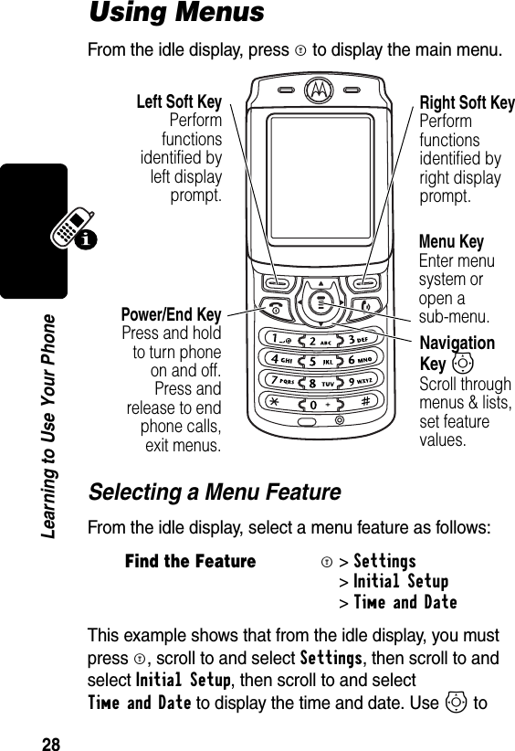 28Learning to Use Your PhoneUsing MenusFrom the idle display, press M to display the main menu.Selecting a Menu FeatureFrom the idle display, select a menu feature as follows:This example shows that from the idle display, you must press M, scroll to and select Settings, then scroll to and select Initial Setup, then scroll to and select Time and Date to display the time and date. Use S to Find the FeatureM &gt; Settings&gt; Initial Setup &gt;Time and Date Right Soft KeyPerform functions identified by right display prompt.Menu KeyEnter menu system or open a sub-menu.Power/End KeyPress and holdto turn phoneon and off.Press andrelease to endphone calls,exit menus.Navigation Key SScroll through menus &amp; lists, set feature values.Left Soft KeyPerformfunctionsidentified byleft displayprompt.