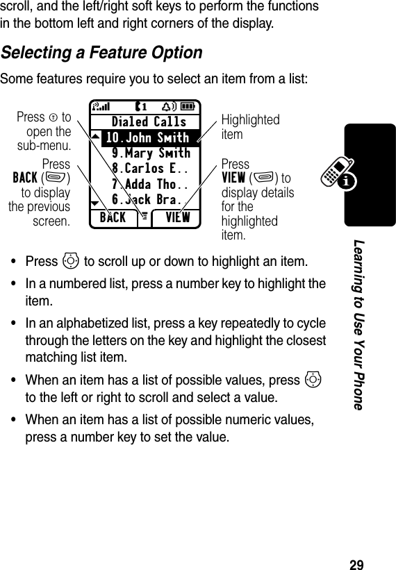 29Learning to Use Your Phonescroll, and the left/right soft keys to perform the functions in the bottom left and right corners of the display.Selecting a Feature OptionSome features require you to select an item from a list:•Press S to scroll up or down to highlight an item.•In a numbered list, press a number key to highlight the item.•In an alphabetized list, press a key repeatedly to cycle through the letters on the key and highlight the closest matching list item.•When an item has a list of possible values, press S to the left or right to scroll and select a value.•When an item has a list of possible numeric values, press a number key to set the value.Dialed Calls10.John Smith9.Mary Smith8.Carlos E..7.Adda Tho..6.Jack Bra..BACK VIEWJY59edGPressBACK(-)to displaythe previousscreen.Press M toopen thesub-menu.Highlighted itemPress VIEW(+) to display details for the highlighted item.