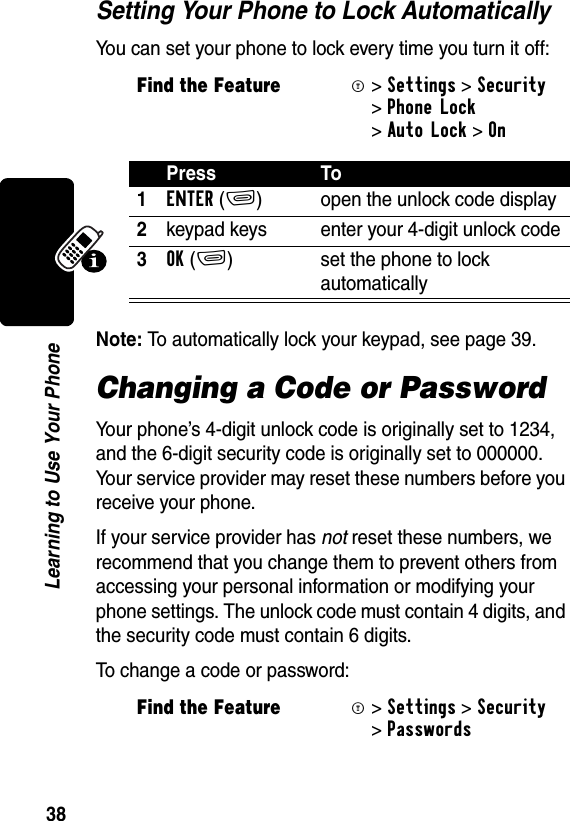 38Learning to Use Your PhoneSetting Your Phone to Lock AutomaticallyYou can set your phone to lock every time you turn it off:Note: To automatically lock your keypad, see page 39.Changing a Code or PasswordYour phone’s 4-digit unlock code is originally set to 1234, and the 6-digit security code is originally set to 000000. Your service provider may reset these numbers before you receive your phone.If your service provider has not reset these numbers, we recommend that you change them to prevent others from accessing your personal information or modifying your phone settings. The unlock code must contain 4 digits, and the security code must contain 6 digits. To change a code or password:Find the FeatureM&gt;Settings &gt;Security &gt;Phone Lock &gt;Auto Lock &gt;OnPress To1ENTER(+) open the unlock code display2keypad keys enter your 4-digit unlock code3OK(+) set the phone to lock automaticallyFind the FeatureM&gt;Settings &gt;Security &gt;Passwords