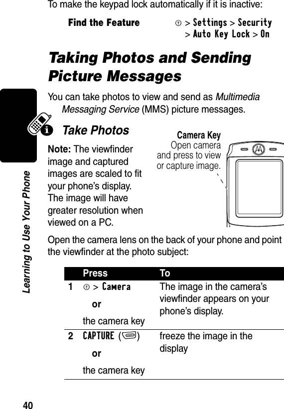 40Learning to Use Your PhoneTo make the keypad lock automatically if it is inactive:Taking Photos and Sending Picture MessagesYou can take photos to view and send as Multimedia Messaging Service (MMS) picture messages.Take PhotosNote: The viewfinder image and captured images are scaled to fit your phone’s display. The image will have greater resolution when viewed on a PC.Open the camera lens on the back of your phone and point the viewfinder at the photo subject:Find the FeatureM&gt;Settings &gt;Security &gt;Auto Key Lock &gt;OnPress To1M &gt;Cameraorthe camera keyThe image in the camera’s viewfinder appears on your phone’s display.2CAPTURE(+)orthe camera keyfreeze the image in the displayCamera KeyOpen cameraand press to viewor capture image.