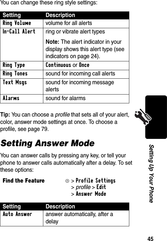 45Setting Up Your PhoneYou can change these ring style settings: Tip: You can choose a profile that sets all of your alert, color, answer mode settings at once. To choose a profile, see page 79.Setting Answer ModeYou can answer calls by pressing any key, or tell your phone to answer calls automatically after a delay. To set these options:Setting DescriptionRing Volume  volume for all alertsIn-Call Alert  ring or vibrate alert types Note: The alert indicator in your display shows this alert type (see indicators on page 24).Ring Type Continuous or Once Ring Tones  sound for incoming call alertsText Msgs  sound for incoming message alertsAlarms  sound for alarmsFind the FeatureM&gt;Profile Settings &gt;profile &gt;Edit &gt;Answer ModeSetting DescriptionAuto Answer  answer automatically, after a delay