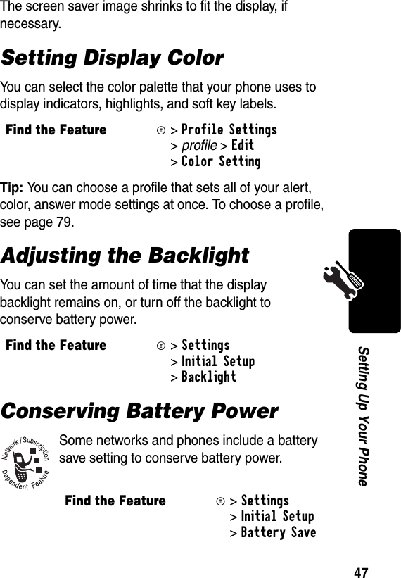 47Setting Up Your PhoneThe screen saver image shrinks to fit the display, if necessary. Setting Display ColorYou can select the color palette that your phone uses to display indicators, highlights, and soft key labels.Tip: You can choose a profile that sets all of your alert, color, answer mode settings at once. To choose a profile, see page 79.Adjusting the BacklightYou can set the amount of time that the display backlight remains on, or turn off the backlight to conserve battery power.Conserving Battery PowerSome networks and phones include a battery save setting to conserve battery power.Find the FeatureM&gt;Profile Settings &gt;profile &gt;Edit &gt;Color Setting Find the FeatureM&gt;Settings &gt;Initial Setup &gt;BacklightFind the FeatureM&gt;Settings &gt;Initial Setup &gt;Battery Save