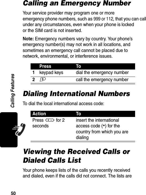 50Calling FeaturesCalling an Emergency NumberYour service provider may program one or more emergency phone numbers, such as 999 or 112, that you can call under any circumstances, even when your phone is locked or the SIM card is not inserted. Note: Emergency numbers vary by country. Your phone’s emergency number(s) may not work in all locations, and sometimes an emergency call cannot be placed due to network, environmental, or interference issues.Dialing International NumbersTo dial the local international access code:Viewing the Received Calls or Dialed Calls ListYour phone keeps lists of the calls you recently received and dialed, even if the calls did not connect. The lists are Press To1keypad keys dial the emergency number2N  call the emergency numberAction ToPress 0 for 2 secondsinsert the international access code (+) for the country from which you are dialing