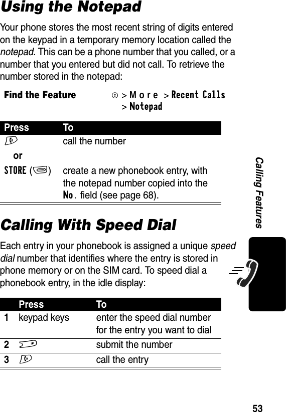 53Calling FeaturesUsing the NotepadYour phone stores the most recent string of digits entered on the keypad in a temporary memory location called the notepad. This can be a phone number that you called, or a number that you entered but did not call. To retrieve the number stored in the notepad:Calling With Speed DialEach entry in your phonebook is assigned a unique speed dial number that identifies where the entry is stored in phone memory or on the SIM card. To speed dial a phonebook entry, in the idle display:Find the FeatureM&gt;More&gt;RecentCalls &gt;NotepadPress ToN  call the numberorSTORE(+) create a new phonebook entry, with the notepad number copied into the No. field (see page 68).Press To1keypad keys enter the speed dial number for the entry you want to dial2#  submit the number3N  call the entry