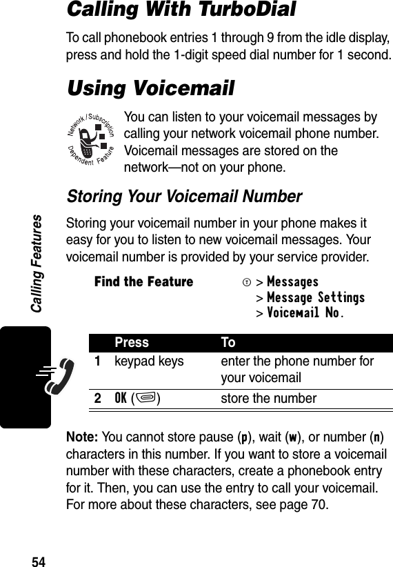 54Calling FeaturesCalling With TurboDialTo call phonebook entries 1 through 9 from the idle display, press and hold the 1-digit speed dial number for 1 second.Using VoicemailYou can listen to your voicemail messages by calling your network voicemail phone number. Voicemail messages are stored on the network—not on your phone.Storing Your Voicemail NumberStoring your voicemail number in your phone makes it easy for you to listen to new voicemail messages. Your voicemail number is provided by your service provider.Note: You cannot store pause (p), wait (w), or number (n) characters in this number. If you want to store a voicemail number with these characters, create a phonebook entry for it. Then, you can use the entry to call your voicemail. For more about these characters, see page 70.Find the FeatureM&gt; Messages &gt;Message Settings &gt;Voicemail No. Press To1keypad keys enter the phone number for your voicemail2OK(+) store the number