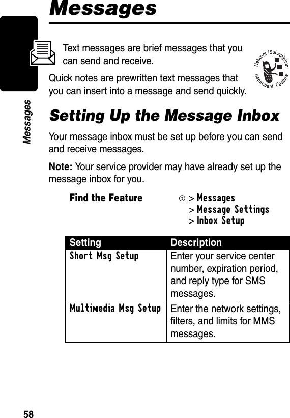 58MessagesMessagesText messages are brief messages that you can send and receive.Quick notes are prewritten text messages that you can insert into a message and send quickly.Setting Up the Message InboxYour message inbox must be set up before you can send and receive messages.Note: Your service provider may have already set up the message inbox for you.Find the FeatureM&gt;Messages &gt;Message Settings &gt;Inbox Setup Setting DescriptionShort Msg Setup Enter your service center number, expiration period, and reply type for SMS messages.Multimedia Msg Setup Enter the network settings, filters, and limits for MMS messages.