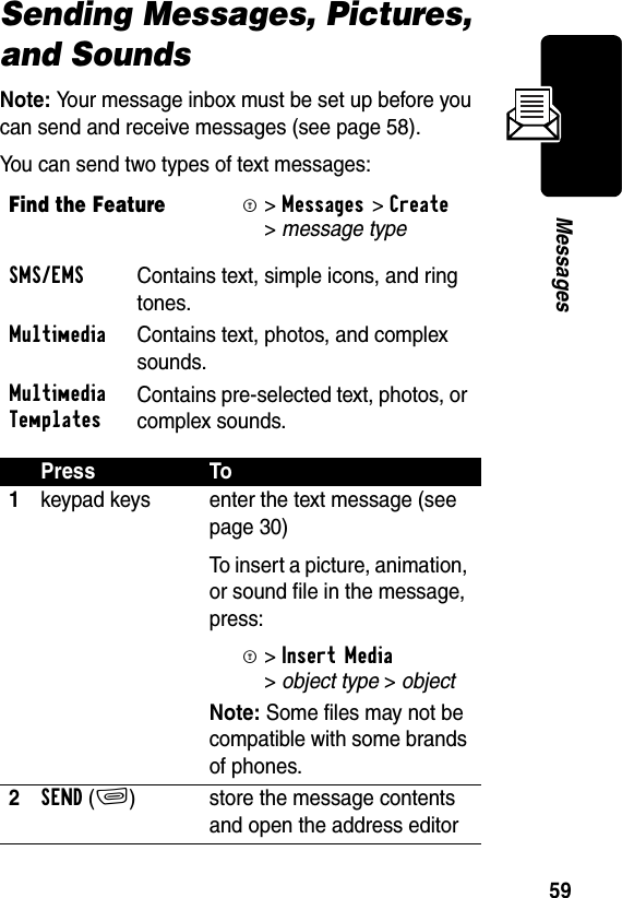 59MessagesSending Messages, Pictures, and SoundsNote: Your message inbox must be set up before you can send and receive messages (see page 58).You can send two types of text messages:Find the FeatureM&gt;Messages &gt;Create &gt;message type SMS/EMS  Contains text, simple icons, and ring tones. Multimedia  Contains text, photos, and complex sounds. Multimedia TemplatesContains pre-selected text, photos, or complex sounds. Press To1keypad keys enter the text message (see page 30)To insert a picture, animation, or sound file in the message, press:M&gt;Insert Media &gt;object type &gt; object Note: Some files may not be compatible with some brands of phones.2SEND(+) store the message contents and open the address editor