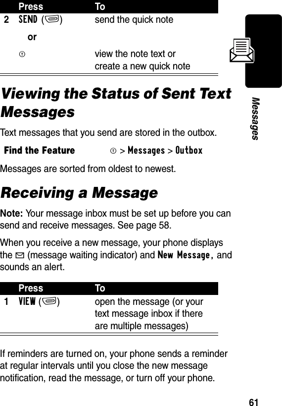 61MessagesViewing the Status of Sent Text MessagesText messages that you send are stored in the outbox.Messages are sorted from oldest to newest. Receiving a MessageNote: Your message inbox must be set up before you can send and receive messages. See page 58.When you receive a new message, your phone displays the g (message waiting indicator) and New Message, and sounds an alert. If reminders are turned on, your phone sends a reminder at regular intervals until you close the new message notification, read the message, or turn off your phone.2SEND(+)orM send the quick note view the note text or create a new quick noteFind the FeatureM&gt;Messages &gt;OutboxPress To1VIEW(+) open the message (or your text message inbox if there are multiple messages)Press To