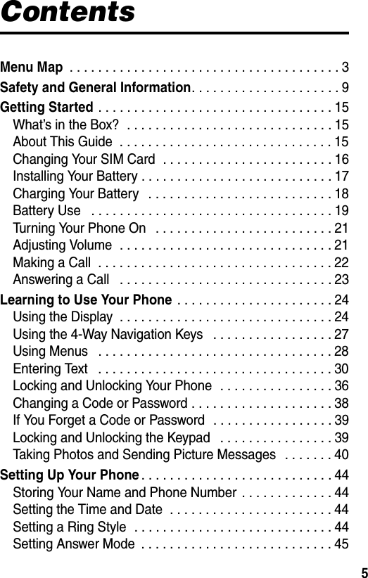 5ContentsMenu Map . . . . . . . . . . . . . . . . . . . . . . . . . . . . . . . . . . . . . . 3Safety and General Information. . . . . . . . . . . . . . . . . . . . . 9Getting Started . . . . . . . . . . . . . . . . . . . . . . . . . . . . . . . . . 15What’s in the Box?  . . . . . . . . . . . . . . . . . . . . . . . . . . . . . 15About This Guide  . . . . . . . . . . . . . . . . . . . . . . . . . . . . . . 15Changing Your SIM Card  . . . . . . . . . . . . . . . . . . . . . . . . 16Installing Your Battery . . . . . . . . . . . . . . . . . . . . . . . . . . . 17Charging Your Battery   . . . . . . . . . . . . . . . . . . . . . . . . . . 18Battery Use   . . . . . . . . . . . . . . . . . . . . . . . . . . . . . . . . . . 19Turning Your Phone On   . . . . . . . . . . . . . . . . . . . . . . . . . 21Adjusting Volume  . . . . . . . . . . . . . . . . . . . . . . . . . . . . . . 21Making a Call  . . . . . . . . . . . . . . . . . . . . . . . . . . . . . . . . . 22Answering a Call   . . . . . . . . . . . . . . . . . . . . . . . . . . . . . . 23Learning to Use Your Phone . . . . . . . . . . . . . . . . . . . . . . 24Using the Display  . . . . . . . . . . . . . . . . . . . . . . . . . . . . . . 24Using the 4-Way Navigation Keys   . . . . . . . . . . . . . . . . . 27Using Menus   . . . . . . . . . . . . . . . . . . . . . . . . . . . . . . . . . 28Entering Text   . . . . . . . . . . . . . . . . . . . . . . . . . . . . . . . . . 30Locking and Unlocking Your Phone  . . . . . . . . . . . . . . . . 36Changing a Code or Password . . . . . . . . . . . . . . . . . . . . 38If You Forget a Code or Password  . . . . . . . . . . . . . . . . . 39Locking and Unlocking the Keypad   . . . . . . . . . . . . . . . . 39Taking Photos and Sending Picture Messages   . . . . . . . 40Setting Up Your Phone. . . . . . . . . . . . . . . . . . . . . . . . . . . 44Storing Your Name and Phone Number  . . . . . . . . . . . . . 44Setting the Time and Date  . . . . . . . . . . . . . . . . . . . . . . . 44Setting a Ring Style  . . . . . . . . . . . . . . . . . . . . . . . . . . . . 44Setting Answer Mode  . . . . . . . . . . . . . . . . . . . . . . . . . . . 45