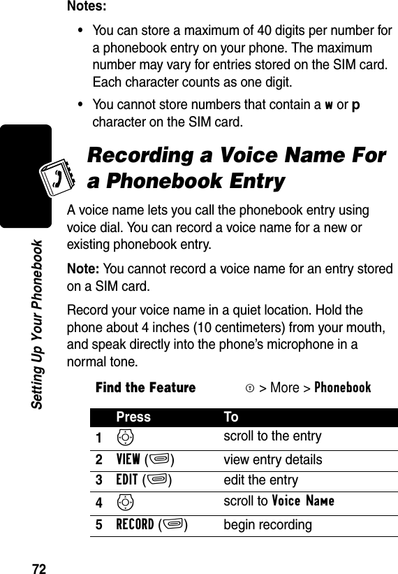 72Setting Up Your PhonebookNotes:•You can store a maximum of 40 digits per number for a phonebook entry on your phone. The maximum number may vary for entries stored on the SIM card. Each character counts as one digit.•You cannot store numbers that contain a w or p character on the SIM card.Recording a Voice Name For a Phonebook EntryA voice name lets you call the phonebook entry using voice dial. You can record a voice name for a new or existing phonebook entry.Note: You cannot record a voice name for an entry stored on a SIM card.Record your voice name in a quiet location. Hold the phone about 4 inches (10 centimeters) from your mouth, and speak directly into the phone’s microphone in a normal tone.Find the FeatureM&gt; More &gt; PhonebookPress To1S scroll to the entry2VIEW(+) view entry details3EDIT(+) edit the entry4S scroll to Voice Name 5RECORD(+) begin recording