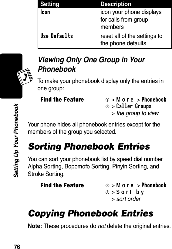 76Setting Up Your PhonebookViewing Only One Group in Your PhonebookTo make your phonebook display only the entries in one group:Your phone hides all phonebook entries except for the members of the group you selected. Sorting Phonebook EntriesYou can sort your phonebook list by speed dial number Alpha Sorting, Bopomofo Sorting, Pinyin Sorting, and Stroke Sorting.Copying Phonebook EntriesNote: These procedures do not delete the original entries.Icon  icon your phone displays for calls from group members Use Defaults  reset all of the settings to the phone defaultsFind the FeatureM&gt;More&gt;PhonebookM &gt;Caller Groups &gt;the group to view Find the FeatureM&gt;More&gt;PhonebookM&gt;Sort by &gt;sort order Setting Description