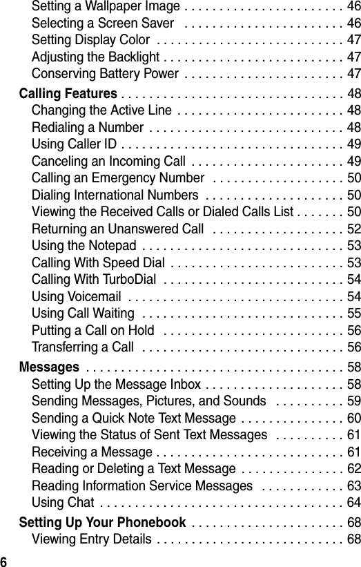 6Setting a Wallpaper Image . . . . . . . . . . . . . . . . . . . . . . . 46Selecting a Screen Saver   . . . . . . . . . . . . . . . . . . . . . . . 46Setting Display Color  . . . . . . . . . . . . . . . . . . . . . . . . . . . 47Adjusting the Backlight . . . . . . . . . . . . . . . . . . . . . . . . . . 47Conserving Battery Power  . . . . . . . . . . . . . . . . . . . . . . . 47Calling Features . . . . . . . . . . . . . . . . . . . . . . . . . . . . . . . . 48Changing the Active Line  . . . . . . . . . . . . . . . . . . . . . . . . 48Redialing a Number  . . . . . . . . . . . . . . . . . . . . . . . . . . . . 48Using Caller ID . . . . . . . . . . . . . . . . . . . . . . . . . . . . . . . . 49Canceling an Incoming Call  . . . . . . . . . . . . . . . . . . . . . . 49Calling an Emergency Number  . . . . . . . . . . . . . . . . . . . 50Dialing International Numbers  . . . . . . . . . . . . . . . . . . . . 50Viewing the Received Calls or Dialed Calls List . . . . . . . 50Returning an Unanswered Call   . . . . . . . . . . . . . . . . . . . 52Using the Notepad  . . . . . . . . . . . . . . . . . . . . . . . . . . . . . 53Calling With Speed Dial  . . . . . . . . . . . . . . . . . . . . . . . . . 53Calling With TurboDial  . . . . . . . . . . . . . . . . . . . . . . . . . . 54Using Voicemail  . . . . . . . . . . . . . . . . . . . . . . . . . . . . . . . 54Using Call Waiting  . . . . . . . . . . . . . . . . . . . . . . . . . . . . . 55Putting a Call on Hold   . . . . . . . . . . . . . . . . . . . . . . . . . . 56Transferring a Call  . . . . . . . . . . . . . . . . . . . . . . . . . . . . . 56Messages . . . . . . . . . . . . . . . . . . . . . . . . . . . . . . . . . . . . . 58Setting Up the Message Inbox . . . . . . . . . . . . . . . . . . . . 58Sending Messages, Pictures, and Sounds   . . . . . . . . . . 59Sending a Quick Note Text Message . . . . . . . . . . . . . . . 60Viewing the Status of Sent Text Messages  . . . . . . . . . . 61Receiving a Message . . . . . . . . . . . . . . . . . . . . . . . . . . . 61Reading or Deleting a Text Message  . . . . . . . . . . . . . . . 62Reading Information Service Messages   . . . . . . . . . . . . 63Using Chat  . . . . . . . . . . . . . . . . . . . . . . . . . . . . . . . . . . . 64Setting Up Your Phonebook . . . . . . . . . . . . . . . . . . . . . . 68Viewing Entry Details . . . . . . . . . . . . . . . . . . . . . . . . . . . 68