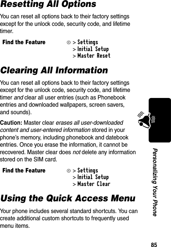 85Personalizing Your PhoneResetting All OptionsYou can reset all options back to their factory settings except for the unlock code, security code, and lifetime timer.Clearing All InformationYou can reset all options back to their factory settings except for the unlock code, security code, and lifetime timer and clear all user entries (such as Phonebook entries and downloaded wallpapers, screen savers, and sounds).Caution: Master clear erases all user-downloaded content and user-entered information stored in your phone’s memory, including phonebook and datebook entries. Once you erase the information, it cannot be recovered. Master clear does not delete any information stored on the SIM card.Using the Quick Access MenuYour phone includes several standard shortcuts. You can create additional custom shortcuts to frequently used menu items.Find the FeatureM&gt;Settings &gt;Initial Setup &gt;Master ResetFind the FeatureM&gt;Settings &gt;Initial Setup &gt;Master Clear