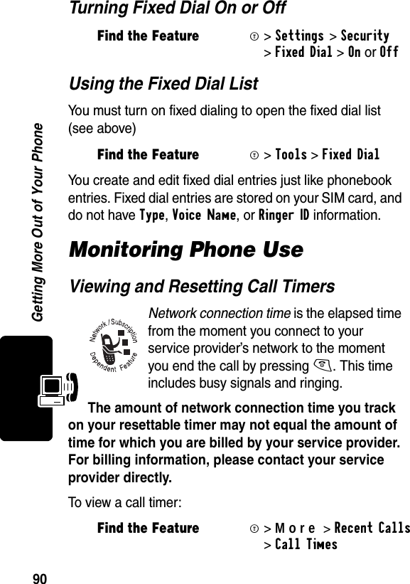 90Getting More Out of Your PhoneTurning Fixed Dial On or OffUsing the Fixed Dial ListYou must turn on fixed dialing to open the fixed dial list (see above)You create and edit fixed dial entries just like phonebook entries. Fixed dial entries are stored on your SIM card, and do not have Type, Voice Name, or Ringer ID information.Monitoring Phone UseViewing and Resetting Call TimersNetwork connection time is the elapsed time from the moment you conne ct to your service provider’s network to the moment you end the call by pressing O. This time includes busy signals and ringing.The amount of network connection time you track on your resettable timer may not equal the amount of time for which you are billed by your service provider. For billing information, please contact your service provider directly. To view a call timer:Find the FeatureM&gt;Settings &gt;Security &gt;Fixed Dial &gt;OnorOffFind the FeatureM&gt;Tools &gt;Fixed DialFind the FeatureM&gt;More&gt;RecentCalls &gt;Call Times