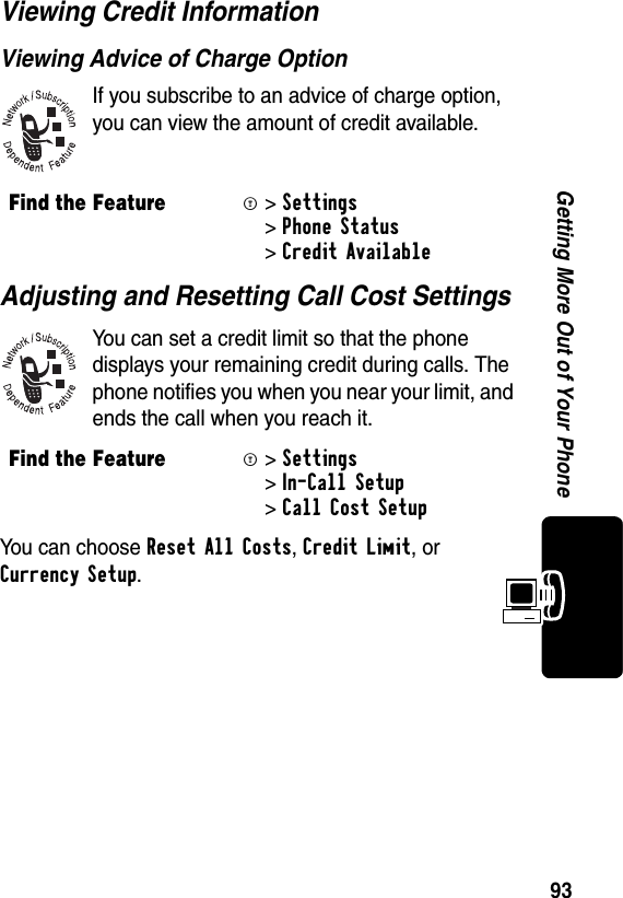 93Getting More Out of Your PhoneViewing Credit InformationViewing Advice of Charge OptionIf you subscribe to an advice of charge option, you can view the amount of credit available.Adjusting and Resetting Call Cost SettingsYou can set a credit limit so that the phone displays your remaining credit during calls. The phone notifies you when you near your limit, and ends the call when you reach it.You can choose Reset All Costs, Credit Limit, or Currency Setup.  Find the FeatureM&gt;Settings &gt;Phone Status &gt;Credit AvailableFind the FeatureM&gt;Settings &gt;In-Call Setup &gt;Call Cost Setup