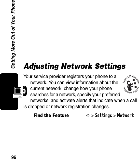 96Getting More Out of Your Phone Adjusting Network SettingsYour service provider registers your phone to a network. You can view information about the current network, change how your phone searches for a network, specify your preferred networks, and activate alerts that indicate when a call is dropped or network registration changes.Find the FeatureM&gt;Settings &gt;Network