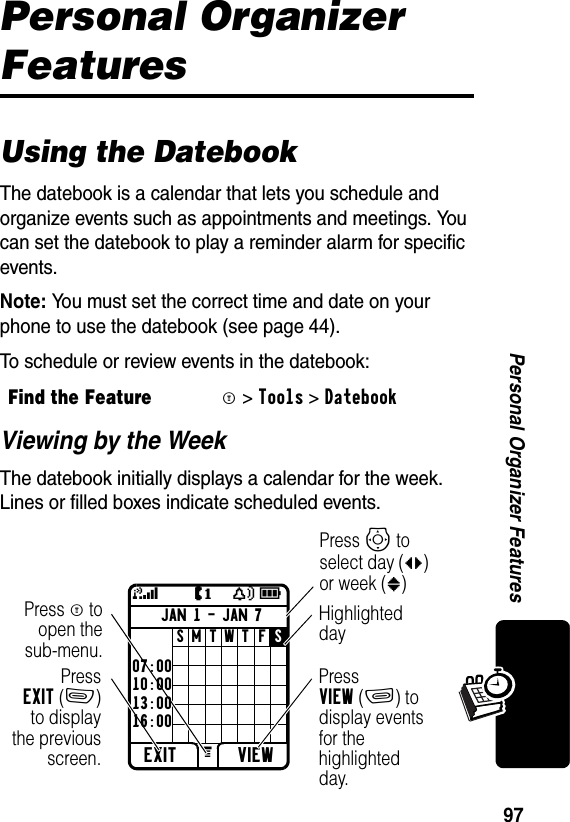 97Personal Organizer FeaturesPersonal Organizer FeaturesUsing the DatebookThe datebook is a calendar that lets you schedule and organize events such as appointments and meetings. You can set the datebook to play a reminder alarm for specific events.Note: You must set the correct time and date on your phone to use the datebook (see page 44).To schedule or review events in the datebook:Viewing by the WeekThe datebook initially displays a calendar for the week. Lines or filled boxes indicate scheduled events.Find the FeatureM&gt;Tools &gt;DatebookJAN 1 - JAN 7EXIT VIEWJY59SMTWTFSGPressEXIT(-)to displaythe previousscreen.Press M toopen thesub-menu.Highlighted dayPress VIEW(+) to display events for the highlighted day.Press Sto select day (bc) or week (:)07:0010:0013:0016:00