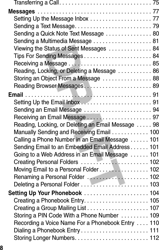 8Transferring a Call. . . . . . . . . . . . . . . . . . . . . . . . . . . . . . 75Messages . . . . . . . . . . . . . . . . . . . . . . . . . . . . . . . . . . . . . 77Setting Up the Message Inbox . . . . . . . . . . . . . . . . . . . . 77Sending a Text Message. . . . . . . . . . . . . . . . . . . . . . . . . 79Sending a Quick Note Text Message . . . . . . . . . . . . . . . 80Sending a Multimedia Message . . . . . . . . . . . . . . . . . . . 81Viewing the Status of Sent Messages  . . . . . . . . . . . . . . 84Tips For Sending Messages . . . . . . . . . . . . . . . . . . . . . . 84Receiving a Message . . . . . . . . . . . . . . . . . . . . . . . . . . . 85Reading, Locking, or Deleting a Message  . . . . . . . . . . . 86Storing an Object From a Message  . . . . . . . . . . . . . . . . 88Reading Browser Messages. . . . . . . . . . . . . . . . . . . . . . 89Email . . . . . . . . . . . . . . . . . . . . . . . . . . . . . . . . . . . . . . . . . 91Setting Up the Email Inbox . . . . . . . . . . . . . . . . . . . . . . . 91Sending an Email Message  . . . . . . . . . . . . . . . . . . . . . . 94Receiving an Email Message . . . . . . . . . . . . . . . . . . . . . 97Reading, Locking, or Deleting an Email Message  . . . . . 98Manually Sending and Receiving Email . . . . . . . . . . . . 100Calling a Phone Number in an Email Message  . . . . . . 101Sending Email to an Embedded Email Address . . . . . . 101Going to a Web Address in an Email Message  . . . . . . 101Creating Personal Folders  . . . . . . . . . . . . . . . . . . . . . . 102Moving Email to a Personal Folder . . . . . . . . . . . . . . . . 102Renaming a Personal Folder  . . . . . . . . . . . . . . . . . . . . 102Deleting a Personal Folder . . . . . . . . . . . . . . . . . . . . . . 103Setting Up Your Phonebook . . . . . . . . . . . . . . . . . . . . . 104Creating a Phonebook Entry. . . . . . . . . . . . . . . . . . . . . 105Creating a Group Mailing List . . . . . . . . . . . . . . . . . . . . 107Storing a PIN Code With a Phone Number  . . . . . . . . . 109Recording a Voice Name For a Phonebook Entry  . . . . 110Dialing a Phonebook Entry . . . . . . . . . . . . . . . . . . . . . . 111Storing Longer Numbers. . . . . . . . . . . . . . . . . . . . . . . . 112