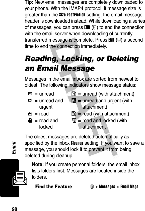 98EmailTip: New email messages are completely downloaded to your phone. With the IMAP4 protocol, if message size is greater than the Size restriction setting, the email message header is downloaded instead. While downloading a series of messages, you can press END(+) to end the connection with the email server when downloading of currently transferred message is complete. Press END(+) a second time to end the connection immediately.Reading, Locking, or Deleting an Email MessageMessages in the email inbox are sorted from newest to oldest. The following indicators show message status:The oldest messages are deleted automatically as specified by the inbox Cleanup setting. If you want to save a message, you should lock it to prevent it from being deleted during cleanup.Note: If you create personal folders, the email inbox lists folders first. Messages are located inside the folders.Y= unreadñ= unread (with attachment)d= unread and urgentï= unread and urgent (with attachment)n=readî= read (with attachment)f= read and lockedó= read and locked (with attachmentFind the FeatureM&gt;Messages &gt;Email Msgs