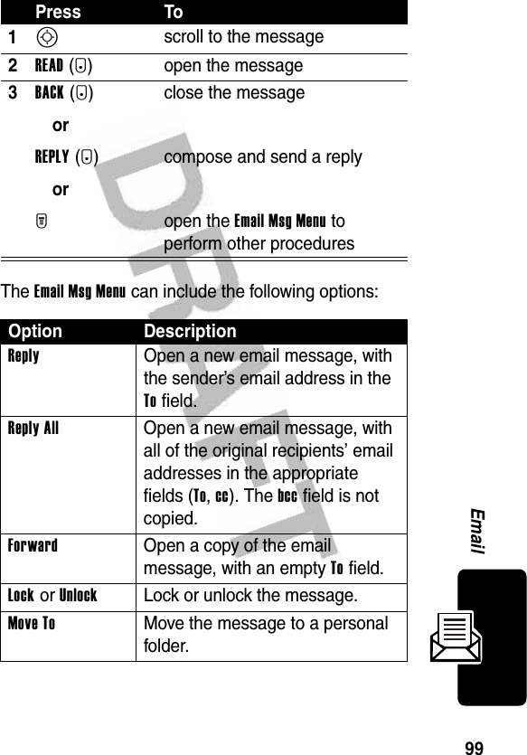 99EmailThe Email Msg Menu can include the following options:Press To1S scroll to the message2READ(+) open the message3BACK (-)orREPLY(+)orM close the messagecompose and send a replyopen the Email Msg Menu to perform other proceduresOption DescriptionReply  Open a new email message, with the sender’s email address in the To field.Reply All  Open a new email message, with all of the original recipients’ email addresses in the appropriate fields (To, cc). The bcc field is not copied.Forward  Open a copy of the email message, with an empty To field.Lock or UnlockLock or unlock the message.Move To  Move the message to a personal folder.