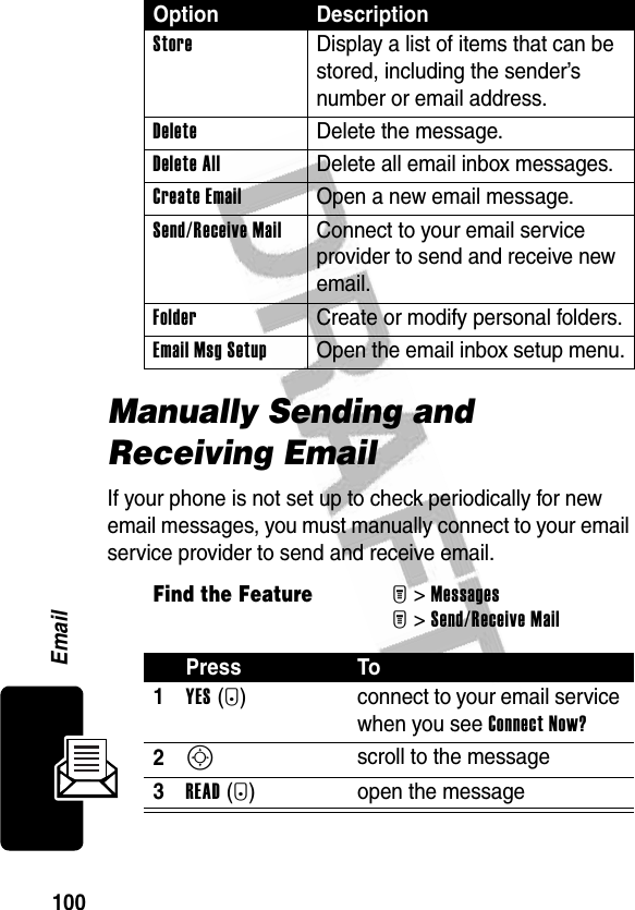 100EmailManually Sending and Receiving EmailIf your phone is not set up to check periodically for new email messages, you must manually connect to your email service provider to send and receive email.Store  Display a list of items that can be stored, including the sender’s number or email address.Delete Delete the message.Delete All  Delete all email inbox messages.Create Email  Open a new email message.Send/Receive Mail  Connect to your email service provider to send and receive new email.Folder  Create or modify personal folders.Email Msg Setup  Open the email inbox setup menu.Find the FeatureM&gt;MessagesM&gt;Send/Receive MailPress To1YES(+) connect to your email service when you see Connect Now?2S scroll to the message3READ(+) open the messageOption Description