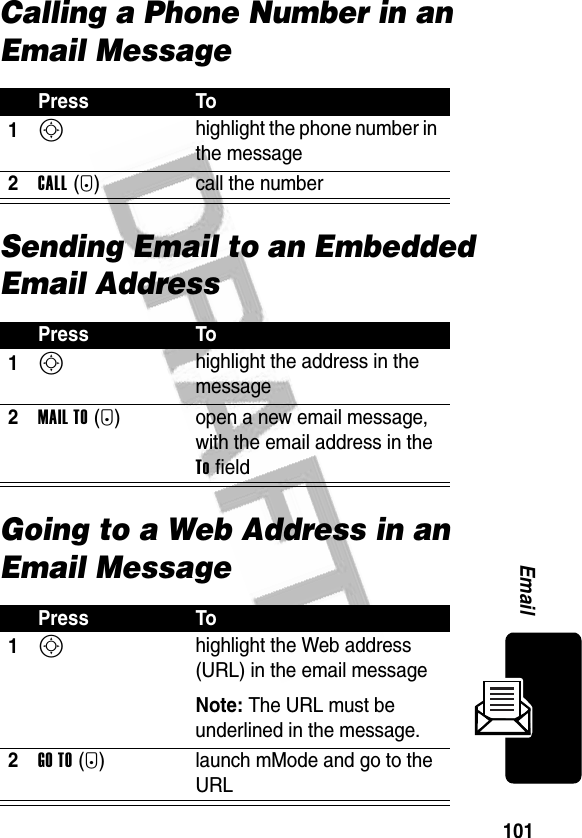 101EmailCalling a Phone Number in an Email MessageSending Email to an Embedded Email AddressGoing to a Web Address in an Email MessagePress To1S highlight the phone number in the message2CALL(+) call the numberPress To1S highlight the address in the message2MAIL TO(+) open a new email message, with the email address in the To fieldPress To1S highlight the Web address (URL) in the email messageNote: The URL must be underlined in the message.2GO TO(+) launch mMode and go to the URL