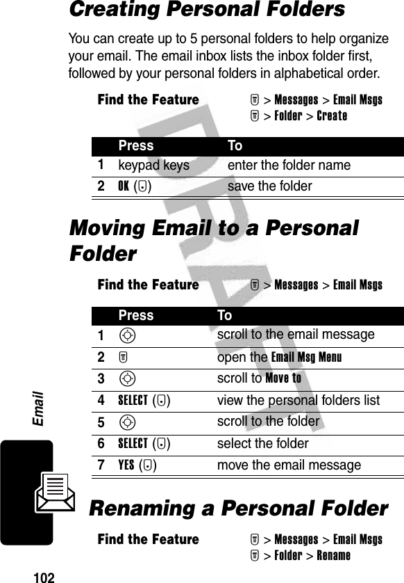 102EmailCreating Personal FoldersYou can create up to 5 personal folders to help organize your email. The email inbox lists the inbox folder first, followed by your personal folders in alphabetical order.Moving Email to a Personal FolderRenaming a Personal FolderFind the FeatureM&gt;Messages &gt;Email MsgsM&gt;Folder &gt;CreatePress To1keypad keys enter the folder name2OK(+) save the folderFind the FeatureM&gt;Messages &gt;Email MsgsPress To1S scroll to the email message2M open the Email Msg Menu3S scroll to Move to4SELECT (+) view the personal folders list5S scroll to the folder6SELECT (+) select the folder7YES (-) move the email messageFind the FeatureM&gt;Messages &gt;Email MsgsM&gt;Folder &gt;Rename