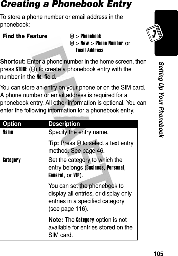 105Setting Up Your PhonebookCreating a Phonebook EntryTo store a phone number or email address in the phonebook:Shortcut: Enter a phone number in the home screen, then press STORE(+) to create a phonebook entry with the number in the No. field.You can store an entry on your phone or on the SIM card. A phone number or email address is required for a phonebook entry. All other information is optional. You can enter the following information for a phonebook entry.Find the FeatureM&gt;PhonebookM&gt;New &gt;Phone Number or Email AddressOption DescriptionName  Specify the entry name.Tip: Press M to select a text entry method. See page 46.Category  Set the category to which the entry belongs (Business, Personal, General, or VIP).You can set the phonebook to display all entries, or display only entries in a specified category (see page 116).Note: The Category option is not available for entries stored on the SIM card.