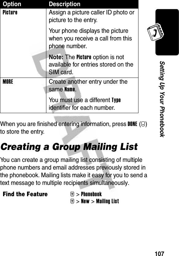 107Setting Up Your PhonebookWhen you are finished entering information, press DONE(-) to store the entry.Creating a Group Mailing ListYou can create a group mailing list consisting of multiple phone numbers and email addresses previously stored in the phonebook. Mailing lists make it easy for you to send a text message to multiple recipients simultaneously.Picture  Assign a picture caller ID photo or picture to the entry.Your phone displays the picture when you receive a call from this phone number.Note: The Picture option is not available for entries stored on the SIM card.MORE  Create another entry under the same Name.You must use a different Type identifier for each number.Find the FeatureM&gt;PhonebookM&gt;New &gt;Mailing ListOption Description