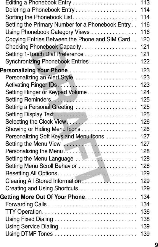 9Editing a Phonebook Entry . . . . . . . . . . . . . . . . . . . . .   113Deleting a Phonebook Entry . . . . . . . . . . . . . . . . . . . .   114Sorting the Phonebook List . . . . . . . . . . . . . . . . . . . . .   114Setting the Primary Number for a Phonebook Entry . .   116Using Phonebook Category Views . . . . . . . . . . . . . . .   116Copying Entries Between the Phone and SIM Card . .   120Checking Phonebook Capacity . . . . . . . . . . . . . . . . . .   121Setting 1-Touch Dial Preference . . . . . . . . . . . . . . . . .   121Synchronizing Phonebook Entries  . . . . . . . . . . . . . . .   122Personalizing Your Phone . . . . . . . . . . . . . . . . . . . . . .   123Personalizing an Alert Style  . . . . . . . . . . . . . . . . . . . .   123Activating Ringer IDs. . . . . . . . . . . . . . . . . . . . . . . . . .   123Setting Ringer or Keypad Volume . . . . . . . . . . . . . . . .   124Setting Reminders. . . . . . . . . . . . . . . . . . . . . . . . . . . .   125Setting a Personal Greeting  . . . . . . . . . . . . . . . . . . . .   125Setting Display Text. . . . . . . . . . . . . . . . . . . . . . . . . . .   125Selecting the Clock View. . . . . . . . . . . . . . . . . . . . . . .   126Showing or Hiding Menu Icons . . . . . . . . . . . . . . . . . .   126Personalizing Soft Keys and Menu Icons  . . . . . . . . . .   127Setting the Menu View  . . . . . . . . . . . . . . . . . . . . . . . .   127Personalizing the Menu. . . . . . . . . . . . . . . . . . . . . . . .   128Setting the Menu Language  . . . . . . . . . . . . . . . . . . . .   128Setting Menu Scroll Behavior . . . . . . . . . . . . . . . . . . .   128Resetting All Options. . . . . . . . . . . . . . . . . . . . . . . . . .   129Clearing All Stored Information . . . . . . . . . . . . . . . . . .   129Creating and Using Shortcuts . . . . . . . . . . . . . . . . . . .   129Getting More Out Of Your Phone. . . . . . . . . . . . . . . . .   134Forwarding Calls . . . . . . . . . . . . . . . . . . . . . . . . . . . . .   134TTY Operation. . . . . . . . . . . . . . . . . . . . . . . . . . . . . . .   136Using Fixed Dialing . . . . . . . . . . . . . . . . . . . . . . . . . . .   138Using Service Dialing . . . . . . . . . . . . . . . . . . . . . . . . .   139Using DTMF Tones . . . . . . . . . . . . . . . . . . . . . . . . . . .   139