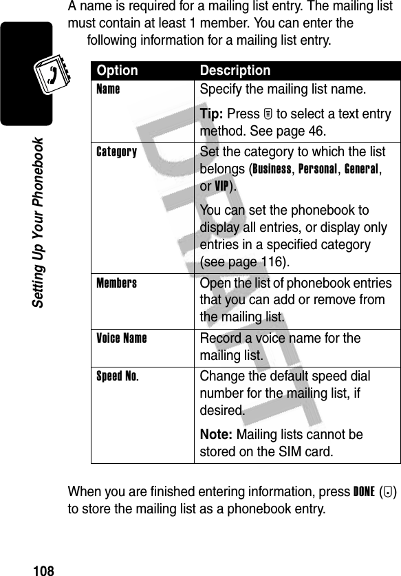 108Setting Up Your PhonebookA name is required for a mailing list entry. The mailing list must contain at least 1 member. You can enter the following information for a mailing list entry.When you are finished entering information, press DONE(-) to store the mailing list as a phonebook entry.Option DescriptionName  Specify the mailing list name.Tip: Press M to select a text entry method. See page 46.Category  Set the category to which the list belongs (Business, Personal, General, or VIP).You can set the phonebook to display all entries, or display only entries in a specified category (see page 116).Members  Open the list of phonebook entries that you can add or remove from the mailing list.Voice Name  Record a voice name for the mailing list.Speed No.  Change the default speed dial number for the mailing list, if desired.Note: Mailing lists cannot be stored on the SIM card.