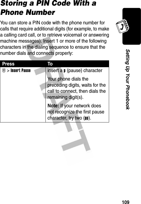 109Setting Up Your PhonebookStoring a PIN Code With a Phone NumberYou can store a PIN code with the phone number for calls that require additional digits (for example, to make a calling card call, or to retrieve voicemail or answering machine messages). Insert 1 or more of the following characters in the dialing sequence to ensure that the number dials and connects properly:Press ToM &gt;Insert Pauseinsert a p (pause) characterYour phone dials the preceding digits, waits for the call to connect, then dials the remaining digit(s).Note: If your network does not recognize the first pause character, try two (pp).