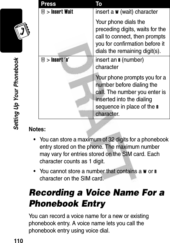 110Setting Up Your PhonebookNotes: •You can store a maximum of 32 digits for a phonebook entry stored on the phone. The maximum number may vary for entries stored on the SIM card. Each character counts as 1 digit.•You cannot store a number that contains a w or n character on the SIM card.Recording a Voice Name For a Phonebook EntryYou can record a voice name for a new or existing phonebook entry. A voice name lets you call the phonebook entry using voice dial.M &gt;Insert Waitinsert a w (wait) characterYour phone dials the preceding digits, waits for the call to connect, then prompts you for confirmation before it dials the remaining digit(s).M &gt;Insert &apos;n&apos;insert an n (number) characterYour phone prompts you for a number before dialing the call. The number you enter is inserted into the dialing sequence in place of the n character.Press To