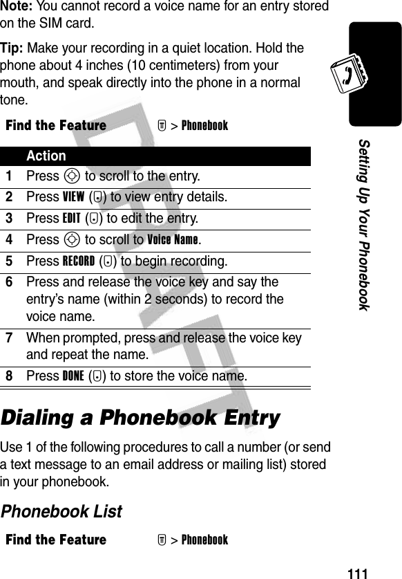 111Setting Up Your PhonebookNote: You cannot record a voice name for an entry stored on the SIM card.Tip: Make your recording in a quiet location. Hold the phone about 4 inches (10 centimeters) from your mouth, and speak directly into the phone in a normal tone.Dialing a Phonebook EntryUse 1 of the following procedures to call a number (or send a text message to an email address or mailing list) stored in your phonebook.Phonebook ListFind the FeatureM&gt;PhonebookAction1Press S to scroll to the entry.2Press VIEW(+) to view entry details.3Press EDIT(+) to edit the entry.4Press S to scroll to Voice Name.5Press RECORD(+) to begin recording.6Press and release the voice key and say the entry’s name (within 2 seconds) to record the voice name.7When prompted, press and release the voice key and repeat the name.8Press DONE(-) to store the voice name.Find the FeatureM&gt;Phonebook