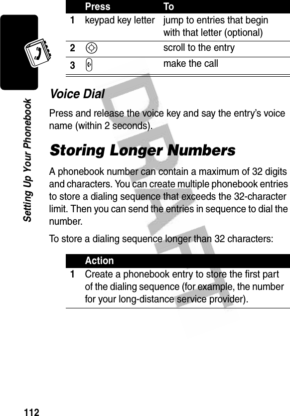 112Setting Up Your PhonebookVoice DialPress and release the voice key and say the entry’s voice name (within 2 seconds).Storing Longer NumbersA phonebook number can contain a maximum of 32 digits and characters. You can create multiple phonebook entries to store a dialing sequence that exceeds the 32-character limit. Then you can send the entries in sequence to dial the number.To store a dialing sequence longer than 32 characters:Press To1keypad key letter jump to entries that begin with that letter (optional)2S scroll to the entry3N make the callAction1Create a phonebook entry to store the first part of the dialing sequence (for example, the number for your long-distance service provider).