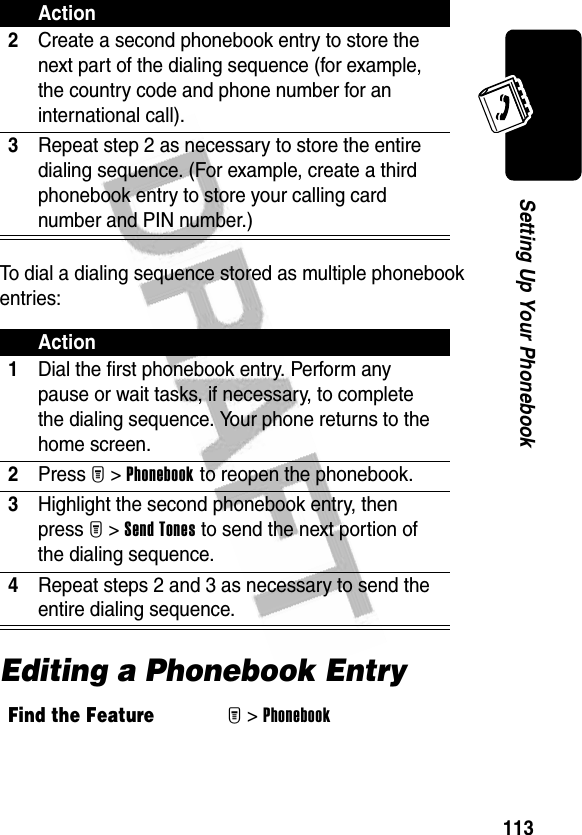 113Setting Up Your PhonebookTo dial a dialing sequence stored as multiple phonebook entries:Editing a Phonebook Entry2Create a second phonebook entry to store the next part of the dialing sequence (for example, the country code and phone number for an international call).3Repeat step 2 as necessary to store the entire dialing sequence. (For example, create a third phonebook entry to store your calling card number and PIN number.)Action1Dial the first phonebook entry. Perform any pause or wait tasks, if necessary, to complete the dialing sequence. Your phone returns to the home screen.2Press M&gt;Phonebook to reopen the phonebook.3Highlight the second phonebook entry, then press M&gt;Send Tones to send the next portion of the dialing sequence.4Repeat steps 2 and 3 as necessary to send the entire dialing sequence.Find the FeatureM&gt;PhonebookAction