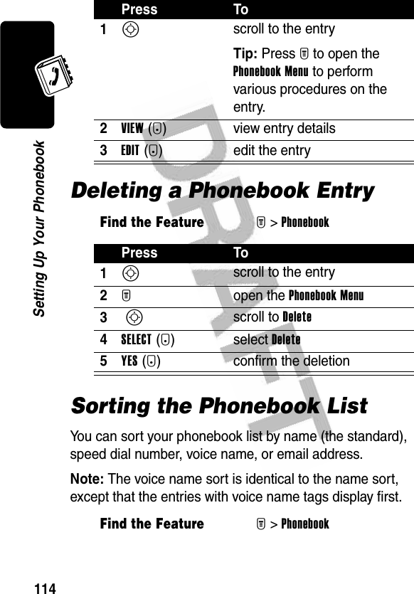 114Setting Up Your PhonebookDeleting a Phonebook EntrySorting the Phonebook ListYou can sort your phonebook list by name (the standard), speed dial number, voice name, or email address.Note: The voice name sort is identical to the name sort, except that the entries with voice name tags display first.Press To1S scroll to the entryTip: Press M to open the Phonebook Menu to perform various procedures on the entry.2VIEW(+) view entry details3EDIT(+) edit the entryFind the FeatureM&gt;PhonebookPress To1S scroll to the entry2M open the Phonebook Menu3 S scroll to Delete4SELECT(+) select Delete5YES(-) confirm the deletionFind the FeatureM&gt;Phonebook