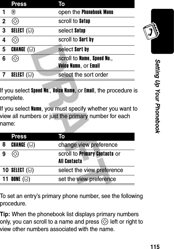 115Setting Up Your PhonebookIf you select Speed No., Voice Name, or Email, the procedure is complete.If you select Name, you must specify whether you want to view all numbers or just the primary number for each name:To set an entry’s primary phone number, see the following procedure.Tip: When the phonebook list displays primary numbers only, you can scroll to a name and press S left or right to view other numbers associated with the name.Press To1M open the Phonebook Menu2S scroll to Setup3SELECT(+)select Setup4S scroll to Sort by5CHANGE(+)select Sort by6S scroll to Name, Speed No., Voice Name, or Email7SELECT(+) select the sort orderPress To8CHANGE(+) change view preference9S scroll to Primary Contacts or All Contacts10SELECT(+) select the view preference11DONE(-) set the view preference