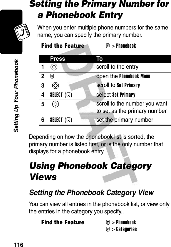 116Setting Up Your PhonebookSetting the Primary Number for a Phonebook EntryWhen you enter multiple phone numbers for the same name, you can specify the primary number.Depending on how the phonebook list is sorted, the primary number is listed first, or is the only number that displays for a phonebook entry.Using Phonebook Category ViewsSetting the Phonebook Category ViewYou can view all entries in the phonebook list, or view only the entries in the category you specify..Find the FeatureM&gt;PhonebookPress To1S scroll to the entry2M open the Phonebook Menu3 S scroll to Set Primary4SELECT(+) select Set Primary5 S scroll to the number you want to set as the primary number6SELECT(+) set the primary numberFind the FeatureM&gt;PhonebookM&gt;Categories