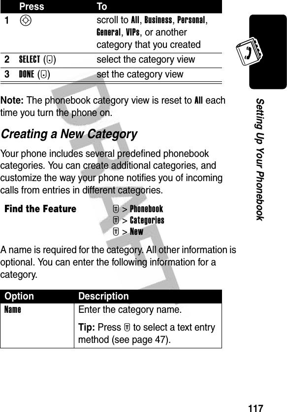 117Setting Up Your PhonebookNote: The phonebook category view is reset to All each time you turn the phone on.Creating a New CategoryYour phone includes several predefined phonebook categories. You can create additional categories, and customize the way your phone notifies you of incoming calls from entries in different categories.A name is required for the category. All other information is optional. You can enter the following information for a category.Press To1S scroll to All, Business, Personal, General, VIPs, or another category that you created2SELECT(+) select the category view3DONE(-) set the category viewFind the FeatureM&gt;PhonebookM&gt;CategoriesM&gt;NewOption DescriptionName Enter the category name.Tip: Press M to select a text entry method (see page 47).