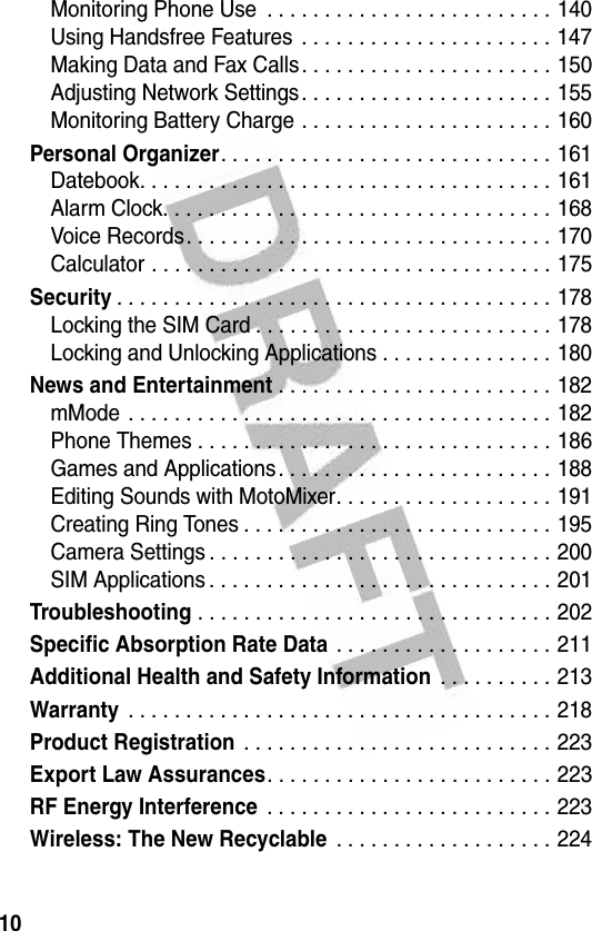 10Monitoring Phone Use  . . . . . . . . . . . . . . . . . . . . . . . . . 140Using Handsfree Features  . . . . . . . . . . . . . . . . . . . . . . 147Making Data and Fax Calls. . . . . . . . . . . . . . . . . . . . . . 150Adjusting Network Settings. . . . . . . . . . . . . . . . . . . . . . 155Monitoring Battery Charge . . . . . . . . . . . . . . . . . . . . . . 160Personal Organizer. . . . . . . . . . . . . . . . . . . . . . . . . . . . . 161Datebook. . . . . . . . . . . . . . . . . . . . . . . . . . . . . . . . . . . . 161Alarm Clock. . . . . . . . . . . . . . . . . . . . . . . . . . . . . . . . . . 168Voice Records. . . . . . . . . . . . . . . . . . . . . . . . . . . . . . . . 170Calculator . . . . . . . . . . . . . . . . . . . . . . . . . . . . . . . . . . . 175Security. . . . . . . . . . . . . . . . . . . . . . . . . . . . . . . . . . . . . . 178Locking the SIM Card . . . . . . . . . . . . . . . . . . . . . . . . . . 178Locking and Unlocking Applications . . . . . . . . . . . . . . . 180News and Entertainment . . . . . . . . . . . . . . . . . . . . . . . . 182mMode . . . . . . . . . . . . . . . . . . . . . . . . . . . . . . . . . . . . . 182Phone Themes . . . . . . . . . . . . . . . . . . . . . . . . . . . . . . . 186Games and Applications. . . . . . . . . . . . . . . . . . . . . . . . 188Editing Sounds with MotoMixer. . . . . . . . . . . . . . . . . . . 191Creating Ring Tones . . . . . . . . . . . . . . . . . . . . . . . . . . . 195Camera Settings . . . . . . . . . . . . . . . . . . . . . . . . . . . . . . 200SIM Applications . . . . . . . . . . . . . . . . . . . . . . . . . . . . . . 201Troubleshooting . . . . . . . . . . . . . . . . . . . . . . . . . . . . . . . 202Specific Absorption Rate Data . . . . . . . . . . . . . . . . . . . 211Additional Health and Safety Information . . . . . . . . . . 213Warranty . . . . . . . . . . . . . . . . . . . . . . . . . . . . . . . . . . . . . 218Product Registration . . . . . . . . . . . . . . . . . . . . . . . . . . . 223Export Law Assurances. . . . . . . . . . . . . . . . . . . . . . . . . 223RF Energy Interference . . . . . . . . . . . . . . . . . . . . . . . . . 223Wireless: The New Recyclable . . . . . . . . . . . . . . . . . . . 224