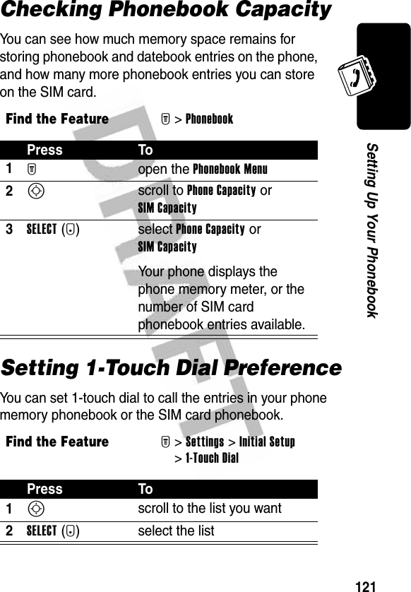 121Setting Up Your PhonebookChecking Phonebook CapacityYou can see how much memory space remains for storing phonebook and datebook entries on the phone, and how many more phonebook entries you can store on the SIM card.Setting 1-Touch Dial PreferenceYou can set 1-touch dial to call the entries in your phone memory phonebook or the SIM card phonebook.Find the FeatureM&gt;PhonebookPress To1M open the Phonebook Menu2S scroll to Phone Capacity or SIM Capacity3SELECT(+)select Phone Capacity or SIM CapacityYour phone displays the phone memory meter, or the number of SIM card phonebook entries available.Find the FeatureM&gt;Settings &gt;Initial Setup &gt;1-Touch DialPress To1S scroll to the list you want2SELECT(+) select the list