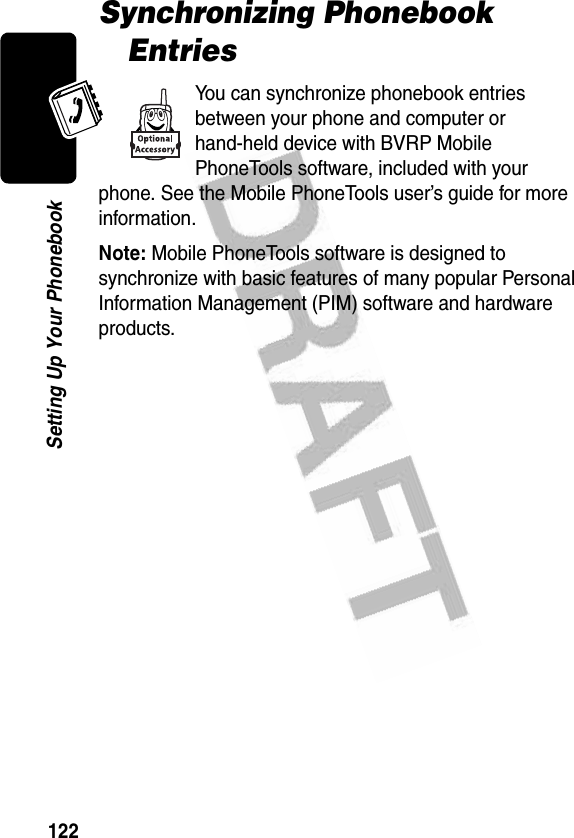 122Setting Up Your PhonebookSynchronizing Phonebook EntriesYou can synchronize phonebook entries between your phone and computer or hand-held device with BVRP Mobile PhoneTools software, included with your phone. See the Mobile PhoneTools user’s guide for more information.Note: Mobile PhoneTools software is designed to synchronize with basic features of many popular Personal Information Management (PIM) software and hardware products.