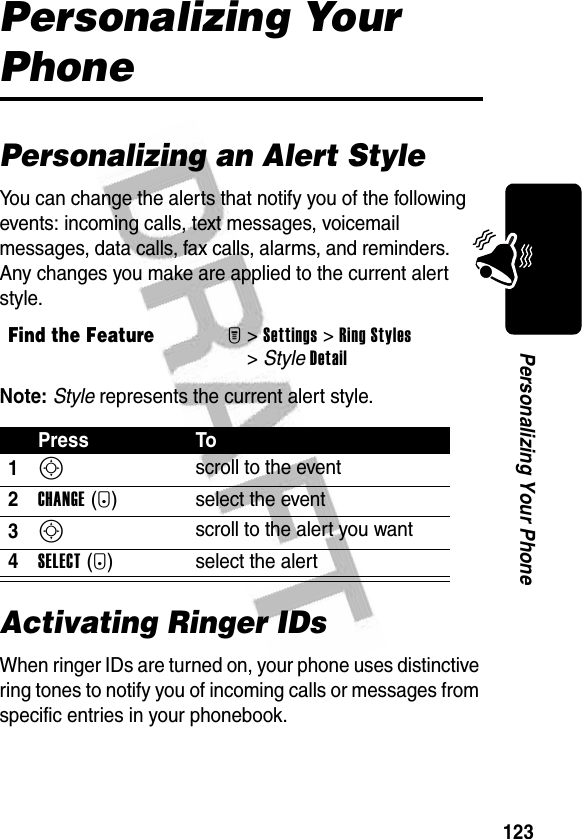 123Personalizing Your PhonePersonalizing Your PhonePersonalizing an Alert StyleYou can change the alerts that notify you of the following events: incoming calls, text messages, voicemail messages, data calls, fax calls, alarms, and reminders. Any changes you make are applied to the current alert style.Note: Style represents the current alert style.Activating Ringer IDsWhen ringer IDs are turned on, your phone uses distinctive ring tones to notify you of incoming calls or messages from specific entries in your phonebook.Find the FeatureM&gt;Settings &gt;Ring Styles &gt;StyleDetailPress To1S scroll to the event2CHANGE(+) select the event3S scroll to the alert you want4SELECT(+) select the alert